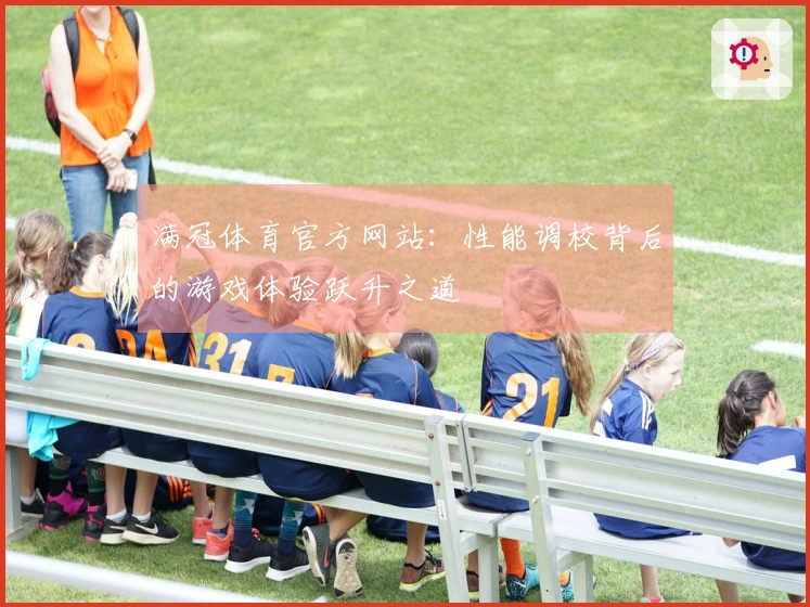 满冠体育官方网站：性能调校背后的游戏体验跃升之道