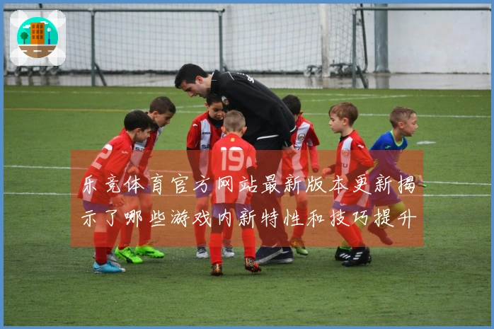 乐竞体育官方网站最新版本更新揭示了哪些游戏内新特性和技巧提升机会？