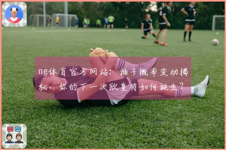 ng体育官方网站：抽卡概率变动揭秘，你的下一次欧皇将如何诞生？